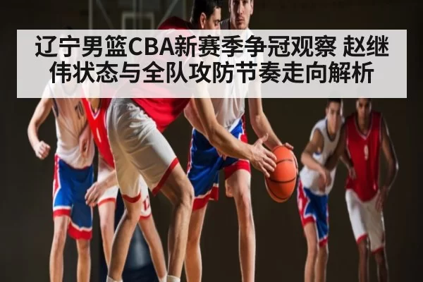 辽宁男篮CBA新赛季争冠观察 赵继伟状态与全队攻防节奏走向解析